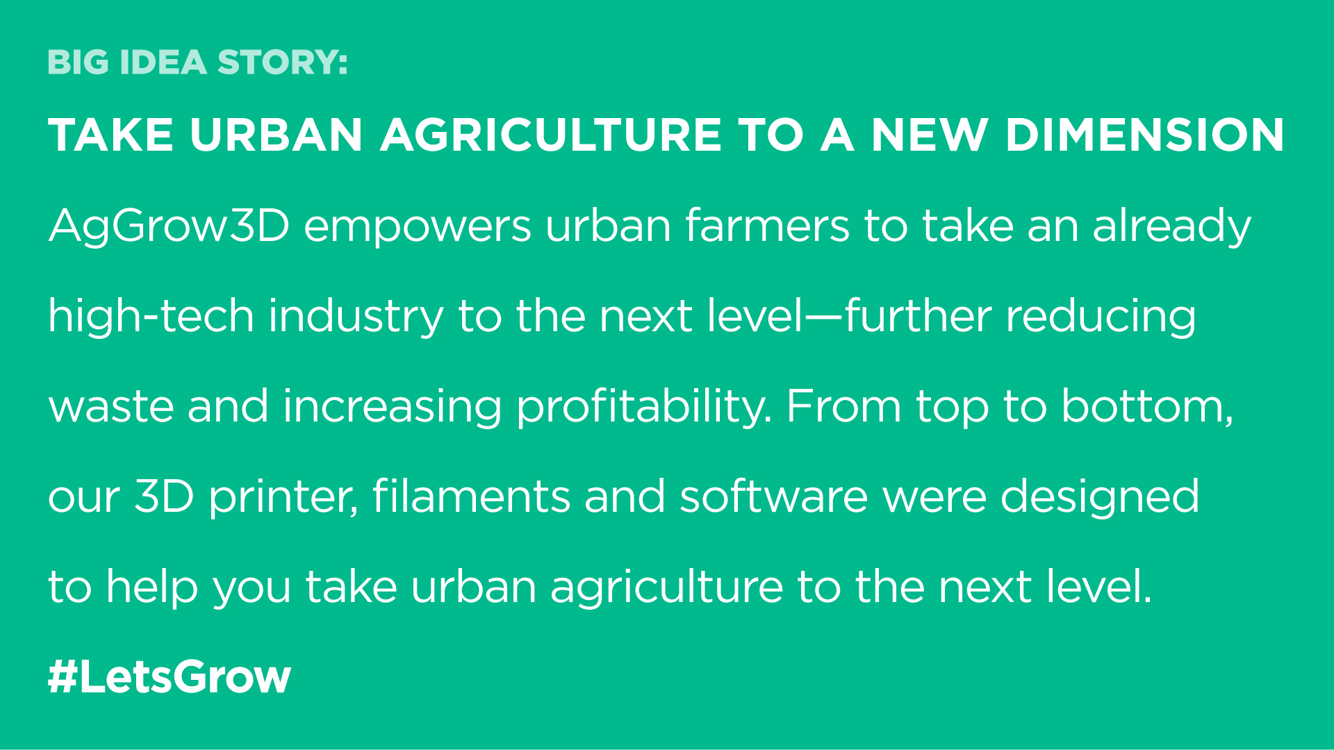 Take urban agriculture to a new dimension AgGrow3D empowers urban farmers to take an already high-tech industry to the next level—further reducing waste and increasing profitability. From top to bottom, our 3D printer, filaments and software were designed to help you take urban agriculture to the next level. #LetsGrow